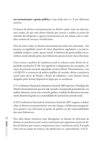 84
capacitasuas
sua normatização e gestão pública, o que ainda não o é. E por diferentes
motivos.
O alcance de direitos socioassistenciais no Brasil é ainda, mais um discurso,
uma utopia, do que uma efetiva bússola que norteia e conduz os passos do
caminho dos dirigentes e agentes institucionais em sua relação com os cida-
dãos usuários de serviços e beneficiários.
Dito de outro modo, os direitos socioassistenciais ainda não aterrisaram. Sua
presença na legalidade através de claros dispositivos reguladores e na proces-
sualidade jurídica é ainda, apenas inicial. A dinâmica da gestão pública da as-
sistência social adotada pelos entes federativos precisa investir nessa dimensão.
Com certeza, a política de assistência social se colocou como direito de se-
guridade social pela CF-88. Isto significou o alargamento da concepção e al-
cance de proteção social de seguridade social no Brasil. Posteriormente, com
a LOAS/93, o constructo de política pública ali contido, afirma a assistência
social como dever de Estado e direito de cidadania e estas decisões foram
alargadas pelos demais dispositivos legais que os sucederam.
A V Conferência Nacional de Assistência Social de 2005 aprovou o Decálogo dos
Direitos Socioassistenciais que tem sido avocado e incorporado pontualmente, em
análises, discursos, textos, sem, contudo, ganhar a condição de direcionar concreta-
mente decisões de gestão ou a materialidade do exercício do controle social.
A VII Conferência Nacional de Assistência Social de 2007 resgatou o debate
sobre os direitos socioassistenciais, mas não chegou a deliberações programá-
ticas quanto à sua efetivação na gestão de política ou das responsabilidades
dos entes federativos.
Para além dessas iniciativas mais abrangentes na direção da efetivação de
direitos na assistência social, temos construções por segmentos sociais em de-
fesa de direitos que trazem compromissos para a assistência social. Exemplo
claro está no campo da criança e do adolescente ou, especialmente, o ECA.
 