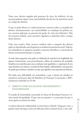 85
Caderno1
Nesse caso, direitos negados pela presença do risco, da violência, da não
atenção ganham espaço como materialidade dos deveres da assistência social
no campo dos direitos.
O que se pode afirmar é o ainda inexistente consenso sobre o conteúdo dos
direitos socioassistenciais, sua matricialidade na condução da política ou,
sua concreta aplicação no processo de gestão de cada ente federativo. Não
há consenso também, entre executivo, legislativo e judiciário sobre o campo
desses direitos.
Cabe uma ressalva. Falar, escrever, notificar sobre a categoria dos direitos
pode ser identificado com frequência no âmbito da assistência social.Todavia,
esta abundância se apequena quando se procura identificar a concretude do
direito socioassistencial para o usuário.
A razão dessa pequenez não pode ser deduzida da existência de fragilidade dos
agentes institucionais, mas provavelmente, reflexo da resistência da sociedade
brasileira em caminhar para uma condução mais igualitária e a superação do seu
traço histórico em reduzir o sentido de fraternidade, solidariedade a um processo
de ajuda que enobrece o doador, ou seja, que significa uma expressão do elitismo.
Há ainda uma dificuldade em materializar o que é direito do cidadão na
assistência social para além do Benefício de Prestação Continuada, o BPC,
claramente instituída na CF-88.
C.	 DIREITO COMO IGUALDADE, FRATERNIDADE E
SOLIDARIEDADE
O sentido de fraternidade construído no berço da Revolução Francesa é ir-
mão siamês da igualdade. O que está em questão é a construção do que se
torna igual ou comum de todos.
A cultura elitista de solidariedade é muito forte no Brasil. Chega por vezes, a
ganhar maior destaque como um álibi para obter renúncia fiscal, e não, infe-
 