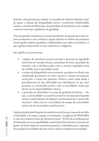 86
capacitasuas
lizmente, uma questão que compõe os conteúdos de reforma tributária capaz
de operar a redução das desigualdades sociais e econômicas. Solidariedade
assume o caminho de filantropia, de gratuidade, de beneficência, de caridade
e não de construção republicana de igualdade.
Uma das grandes resistências ao avanço dos direitos socioassistenciais diz res-
peito exatamente a este confronto: propor direitos no âmbito da assistência
social significa admitir igualdade e solidariedade entre todos os brasileiros, o
que significa incluir desde os mais vulneráveis e indigentes.
Isso significa ter presente que:
•	 a política de assistência social ao estender a proteção de seguridade
social fora do mercado alcança a população de baixa capacidade de
consumo, isto é, de baixa renda e não se vincula à legislação social
do trabalho mas à necessidade social;
•	 a cultura de desigualdade socioeconômica, prevalente no Brasil, tem
manifestado preconceito em fazer transitar o alcance da proteção
social para o campo das garantias. Prefere-a como ajuda aliada a
procedimentos de alta seletividade que identifiquem os que mais
precisam, os necessitados sociais e não as necessidades sociais que
devem ser de responsabilidade coletiva;
•	 o princípio de seletividade é o avesso da igualdade de direitos. Ou
seja, a universalidade na assistência social só será alcançável quando
ocorrer a materialização do disposto constitucional do “a quem dele
necessitar”. Mais uma vez a ascendência do campo das necessidades
sociais não de necessitados sociais/carentes,
A prática institucional de gestão de assistência social tem por marcas de um lado
a seletividade e de outro a atenção ao reclamante. A exigência da PNAS/2004
(e com ela o Sistema Único da Assistência Social - SUAS) do reconhecimento
de demandas traz nova possibilidade material para fazer transitar o processo de
gestão, da leitura tópica de ocorrências pontuais e individuais para a aplicação
do princípio da totalidade dos que vivem a mesma condição de necessidade.
 