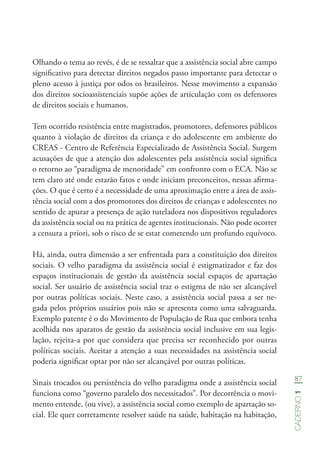 87
Caderno1
Olhando o tema ao revés, é de se ressaltar que a assistência social abre campo
significativo para detectar direitos negados passo importante para detectar o
pleno acesso à justiça por odos os brasileiros. Nesse movimento a expansão
dos direitos socioassistenciais supõe ações de articulação com os defensores
de direitos sociais e humanos.
Tem ocorrido resistência entre magistrados, promotores, defensores públicos
quanto à violação de direitos da criança e do adolescente em ambiente do
CREAS - Centro de Referência Especializado de Assistência Social. Surgem
acusações de que a atenção dos adolescentes pela assistência social significa
o retorno ao “paradigma de menoridade” em confronto com o ECA. Não se
tem claro até onde estarão fatos e onde iniciam preconceitos, nessas afirma-
ções. O que é certo é a necessidade de uma aproximação entre a área de assis-
tência social com a dos promotores dos direitos de crianças e adolescentes no
sentido de apurar a presença de ação tuteladora nos dispositivos reguladores
da assistência social ou na prática de agentes institucionais. Não pode ocorrer
a censura a priori, sob o risco de se estar cometendo um profundo equívoco.
Há, ainda, outra dimensão a ser enfrentada para a constituição dos direitos
sociais. O velho paradigma da assistência social é estigmatizador e faz dos
espaços institucionais de gestão da assistência social espaços de apartação
social. Ser usuário de assistência social traz o estigma de não ser alcançável
por outras políticas sociais. Neste caso, a assistência social passa a ser ne-
gada pelos próprios usuários pois não se apresenta como uma salvaguarda.
Exemplo patente é o do Movimento de População de Rua que embora tenha
acolhida nos aparatos de gestão da assistência social inclusive em sua legis-
lação, rejeita-a por que considera que precisa ser reconhecido por outras
políticas sociais. Aceitar a atenção a suas necessidades na assistência social
poderia significar optar por não ser alcançável por outras políticas.
Sinais trocados ou persistência do velho paradigma onde a assistência social
funciona como “governo paralelo dos necessitados”. Por decorrência o movi-
mento entende, (ou vive), a assistência social como exemplo de apartação so-
cial. Ele quer corretamente resolver saúde na saúde, habitação na habitação,
 