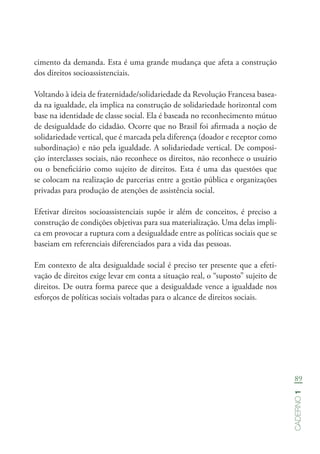 89
Caderno1
cimento da demanda. Esta é uma grande mudança que afeta a construção
dos direitos socioassistenciais.
Voltando à ideia de fraternidade/solidariedade da Revolução Francesa basea-
da na igualdade, ela implica na construção de solidariedade horizontal com
base na identidade de classe social. Ela é baseada no reconhecimento mútuo
de desigualdade do cidadão. Ocorre que no Brasil foi afirmada a noção de
solidariedade vertical, que é marcada pela diferença (doador e receptor como
subordinação) e não pela igualdade. A solidariedade vertical. De composi-
ção interclasses sociais, não reconhece os direitos, não reconhece o usuário
ou o beneficiário como sujeito de direitos. Esta é uma das questões que
se colocam na realização de parcerias entre a gestão pública e organizações
privadas para produção de atenções de assistência social.
Efetivar direitos socioassistenciais supõe ir além de conceitos, é preciso a
construção de condições objetivas para sua materialização. Uma delas impli-
ca em provocar a ruptura com a desigualdade entre as políticas sociais que se
baseiam em referenciais diferenciados para a vida das pessoas.
Em contexto de alta desigualdade social é preciso ter presente que a efeti-
vação de direitos exige levar em conta a situação real, o “suposto” sujeito de
direitos. De outra forma parece que a desigualdade vence a igualdade nos
esforços de políticas sociais voltadas para o alcance de direitos sociais.
 