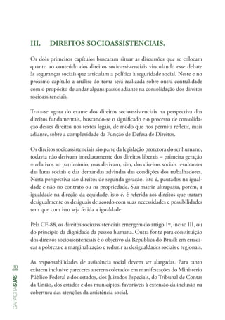 90
capacitasuas
III.	 DIREITOS SOCIOASSISTENCIAIS.
Os dois primeiros capítulos buscaram situar as discussões que se colocam
quanto ao conteúdo dos direitos socioassistenciais vinculando esse debate
às seguranças sociais que articulam a política à seguridade social. Neste e no
próximo capítulo a análise do tema será realizada sobre outra centralidade
com o propósito de andar alguns passos adiante na consolidação dos direitos
socioassitenciais.
Trata-se agora do exame dos direitos socioassistenciais na perspectiva dos
direitos fundamentais, buscando-se o significado e o processo de consolida-
ção desses direitos nos textos legais, de modo que nos permita refletir, mais
adiante, sobre a complexidade da Função de Defesa de Direitos.
Os direitos socioassistenciais são parte da legislação protetora do ser humano,
todavia não derivam imediatamente dos direitos liberais – primeira geração
– relativos ao patrimônio, mas derivam, sim, dos direitos sociais resultantes
das lutas sociais e das demandas advindas das condições dos trabalhadores.
Nesta perspectiva são direitos de segunda geração, isto é, pautados na igual-
dade e não no contrato ou na propriedade. Sua matriz ultrapassa, porém, a
igualdade na direção da equidade, isto é, é referida aos direitos que tratam
desigualmente os desiguais de acordo com suas necessidades e possibilidades
sem que com isso seja ferida a igualdade.
Pela CF-88, os direitos socioassistenciais emergem do artigo 1º, inciso III, ou
do princípio da dignidade da pessoa humana. Outra fonte para constituição
dos direitos socioassistenciais é o objetivo da República do Brasil: em erradi-
car a pobreza e a marginalização e reduzir as desigualdades sociais e regionais.
As responsabilidades de assistência social devem ser alargadas. Para tanto
existem inclusive pareceres a serem coletados em manifestações do Ministério
Público Federal e dos estados, dos Juizados Especiais, do Tribunal de Contas
da União, dos estados e dos municípios, favoráveis à extensão da inclusão na
cobertura das atenções da assistência social.
 