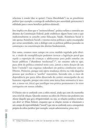 92
capacitasuas
relaciona à esmola (doe se quiser) (“mera liberalidade”) ou ao proselitismo
político (por exemplo, a entrega de ambulância por autoridade pertencente à
edilidade para o mero benefício político-eleitoral).
Isto implica em dizer que o “assistencialismo”, prática nefasta e contrária aos
ditames da Constituição Federal, pode estabelecer algum liame com o que
tradicionalmente se concebe como Educação, Saúde, Assistência Social (e
não apenas Assistência Social), e mesmo outras políticas e ações encampadas
por certas autoridades, sem o diálogo com as políticas públicas pautadas na
construção e na concretização dos direitos fundamentais.
Em suma, estamos num campo em certa medida regulado pelo direi-
to, a título de exemplificação podemos invocar a legislação penal que
repele a exposição de crianças e adolescentes para pedir esmolas em
locais públicos (“abandono intelectual”)18
, no entanto sabe-se que,
para além da política criminal neste caso, jamais a mera doação de um
bem (“esmola”) nas esquinas redundará em prática condizente com o
Direito. Primeiro, porque não opera mudança efetiva na vida daquelas
pessoas que recebem o “auxílio” transitório, havendo sim, o risco de
dependência por parte delas dissociada do caráter emancipador do ser
humano; segundo, porque não existe uma única base normativa (e mes-
mo, a nosso ver, ética) que justifique esta prática permanente e às vezes
corriqueira em nossas cidades.
O Direito não se confunde com a esfera moral, ainda que com ela mantenha
uma nível de relação. Quando estamos na esfera do Direito não podemos nos
afastar daquilo que gera obrigatoriedade, ou seja, as relações jurídicas revelam
um dever ser (Hans Kelsen), enquanto que as relações morais se relacionam a
um campo de reprovabilidade (“moral”) que não se confunde com a consequência
própria da esfera jurídica (por exemplo, sanção administrativa, pena, etc.).
18	 Código Penal (Decreto-lei nº 2.848, de 7 de dezembro de 1940)  – artigo 247, inciso IV.
 