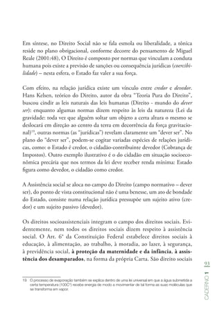 93
Caderno1
Em síntese, no Direito Social não se fala esmola ou liberalidade, a tônica
reside no plano obrigacional, conforme decorre do pensamento de Miguel
Reale (2001:48), O Direito é composto por normas que vinculam a conduta
humana pois existe a previsão de sanções ou consequência jurídicas (coercibi-
lidade) – nesta esfera, o Estado faz valer a sua força.
Com efeito, na relação jurídica existe um vínculo entre credor e devedor.
Hans Kelsen, teórico do Direito, autor da obra “Teoria Pura do Direito”,
buscou cindir as leis naturais das leis humanas (Direito - mundo do dever
ser): enquanto algumas normas dizem respeito às leis da natureza (Lei da
gravidade: toda vez que alguém soltar um objeto a certa altura o mesmo se
deslocará em direção ao centro da terra em decorrência da força gravitacio-
nal)19
, outras normas (as “jurídicas”) revelam claramente um “dever ser”. No
plano do “dever ser”, podem-se cogitar variadas espécies de relações jurídi-
cas, como: o Estado é credor, o cidadão-contribuinte devedor (Cobrança de
Impostos). Outro exemplo ilustrativo é o do cidadão em situação socioeco-
nômica precária que nos termos da lei deve receber renda mínima: Estado
figura como devedor, o cidadão como credor.
A Assistência social se aloca no campo do Direito (campo normativo – dever
ser), do ponto de vista constitucional não é uma benesse, um ato de bondade
do Estado, consiste numa relação jurídica pressupõe um sujeito ativo (cre-
dor) e um sujeito passivo (devedor).
Os direitos socioassistenciais integram o campo dos direitos sociais. Evi-
dentemente, nem todos os direitos sociais dizem respeito à assistência
social. O Art. 6° da Constituição Federal estabelece direitos sociais à
educação, à alimentação, ao trabalho, à moradia, ao lazer, à segurança,
à previdência social, à proteção da maternidade e da infância, à assis-
tência dos desamparados, na forma da própria Carta. São direito sociais
19	 O processo de evaporação também se explica dentro de uma lei universal em que a água submetida a
certa temperatura (100C°) recebe energia de modo a movimentar de tal forma as suas moléculas que
se transforma em vapor.
 