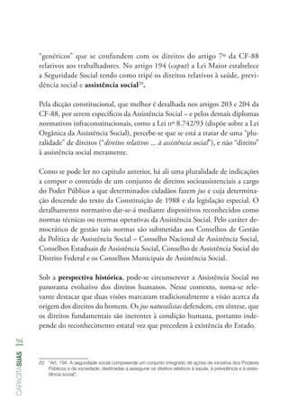 94
capacitasuas
“genéricos” que se confundem com os direitos do artigo 7º da CF-88
relativos aos trabalhadores. No artigo 194 (caput) a Lei Maior estabelece
a Seguridade Social tendo como tripé os direitos relativos à saúde, previ-
dência social e assistência social20
.
Pela dicção constitucional, que melhor é detalhada nos artigos 203 e 204 da
CF-88, por serem específicos da Assistência Social – e pelos demais diplomas
normativos infraconstitucionais, como a Lei nº 8.742/93 (dispõe sobre a Lei
Orgânica da Assistência Social), percebe-se que se está a tratar de uma “plu-
ralidade” de direitos (“direitos relativos ... à assistência social”), e não “direito”
à assistência social meramente.
Como se pode ler no capítulo anterior, há ali uma pluralidade de indicações
a compor o conteúdo de um conjunto de direitos socioassistenciais a cargo
do Poder Público a que determinados cidadãos fazem jus e cuja determina-
ção descende do texto da Constituição de 1988 e da legislação especial. O
detalhamento normativo dar-se-á mediante dispositivos reconhecidos como
normas técnicas ou normas operativas da Assistência Social. Pelo caráter de-
mocrático de gestão tais normas são submetidas aos Conselhos de Gestão
da Política de Assistência Social – Conselho Nacional de Assistência Social,
Conselhos Estaduais de Assistência Social, Conselho de Assistência Social do
Distrito Federal e os Conselhos Municipais de Assistência Social.
Sob a perspectiva histórica, pode-se circunscrever a Assistência Social no
panorama evolutivo dos direitos humanos. Nesse contexto, torna-se rele-
vante destacar que duas visões marcaram tradicionalmente a visão acerca da
origem dos direitos do homem. Os jus naturalistas defendem, em síntese, que
os direitos fundamentais são inerentes à condição humana, portanto inde-
pende do reconhecimento estatal vez que precedem à existência do Estado.
20	 “Art. 194. A seguridade social compreende um conjunto integrado de ações de iniciativa dos Poderes
Públicos e da sociedade, destinadas a assegurar os direitos relativos à saúde, à previdência e à assis-
tência social”.
 