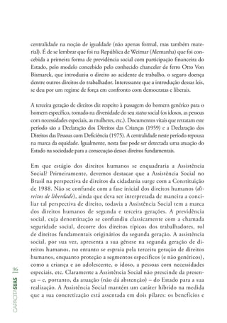 96
capacitasuas
centralidade na noção de igualdade (não apenas formal, mas também mate-
rial). É de se lembrar que foi na República de Weimar (Alemanha) que foi con-
cebida a primeira forma de previdência social com participação financeira do
Estado, pelo modelo concebido pelo conhecido chanceler de ferro Otto Von
Bismarck, que introduziu o direito ao acidente de trabalho, o seguro doença
dentre outros direitos do trabalhador. Interessante que a introdução dessas leis,
se deu por um regime de força em confronto com democratas e liberais.
A terceira geração de direitos diz respeito à passagem do homem genérico para o
homem específico, tomado na diversidade do seu status social (os idosos, as pessoas
com necessidades especiais, as mulheres, etc.). Documentos vitais que retratam este
período são a Declaração dos Direitos das Crianças (1959) e a Declaração dos
Direitos das Pessoas com Deficiência (1975). A centralidade neste período repousa
na marca da equidade. Igualmente, nesta fase pode ser detectada uma atuação do
Estado na sociedade para a consecução desses direitos fundamentais.
Em que estágio dos direitos humanos se enquadraria a Assistência
Social? Primeiramente, devemos destacar que a Assistência Social no
Brasil na perspectiva de direitos da cidadania surge com a Constituição
de 1988. Não se confunde com a fase inicial dos direitos humanos (di-
reitos de liberdade), ainda que deva ser interpretada de maneira a conci-
liar tal perspectiva de direito, todavia a Assistência Social tem a marca
dos direitos humanos de segunda e terceira gerações. A previdência
social, cuja denominação se confundiu classicamente com a chamada
seguridade social, decorre dos direitos típicos dos trabalhadores, rol
de direitos fundamentais originários da segunda geração. A assistência
social, por sua vez, apresenta a sua gênese na segunda geração de di-
reitos humanos, no entanto se espraia pela terceira geração de direitos
humanos, enquanto proteção a segmentos específicos (e não genéricos),
como a criança e ao adolescente, o idoso, a pessoas com necessidades
especiais, etc. Claramente a Assistência Social não prescinde da presen-
ça – e, portanto, da atuação (não dá abstenção) – do Estado para a sua
realização. A Assistência Social mantém um caráter híbrido na medida
que a sua concretização está assentada em dois pilares: os benefícios e
 