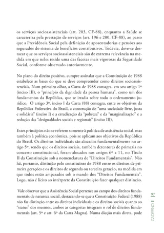 97
Caderno1
os serviços socioassistenciais (art. 203, CF-88), enquanto a Saúde se
caracteriza pela prestação de serviços (art. 196 e 200, CF-88), ao passo
que a Previdência Social pela definição de aposentadorias e pensões aos
segurados do sistema de benefícios contributivos. Todavia, deve-se des-
tacar que os serviços socioassistenciais são de extrema relevância na me-
dida em que neles reside uma das facetas mais vigorosas da Seguridade
Social, conforme observado anteriormente.
No plano do direito positivo, cumpre assinalar que a Constituição de 1988
estabelece as bases do que se deve compreender como direitos socioassis-
tenciais. Num primeiro olhar, a Carta de 1988 consagra, em seu artigo 1º
(inciso III), o “princípio da dignidade da pessoa humana”, como um dos
fundamentos da República, que se irradia sobre todo o ordenamento ju-
rídico. O artigo 3º, inciso I da Carta (88) consagra, entre os objetivos da
República Federativa do Brasil, a construção de “uma sociedade livre, justa
e solidária” (inciso I) e a erradicação da “pobreza” e da “marginalização” e a
redução das “desigualdades sociais e regionais” (inciso III).
Estes princípios não se referem somente à política de assistência social, mas
também à política econômica, pois se aplicam aos objetivos da República
do Brasil. Os direitos individuais são alocados fundamentalmente no ar-
tigo 5º, sendo que os direitos sociais, também detentores de primazia no
concerto constitucional, foram alocados nos artigos 6º a 11, no Título
II da Constituição sob a nomenclatura de “Direitos Fundamentais”. Não
há, portanto, distinção pelo constituinte de 1988 entre os direitos de pri-
meira gerações e os direitos de segunda ou terceira geração, na medida em
que todos estão amparados sob o mando dos “Direitos Fundamentais”.
Logo, não é lícito ao intérprete da Constituição fazer qualquer distinção.
Vale observar que a Assistência Social pertence ao campo dos direitos funda-
mentais de natureza social, destacando-se que a Constituição Federal (1988)
não faz distinção entre os direitos individuais e os direitos sociais quanto ao
“status” dos mesmos, ambos as categorias integram o rol de direitos funda-
mentais (art. 5º e art. 6º da Carta Magna). Numa dicção mais direta, pode
 