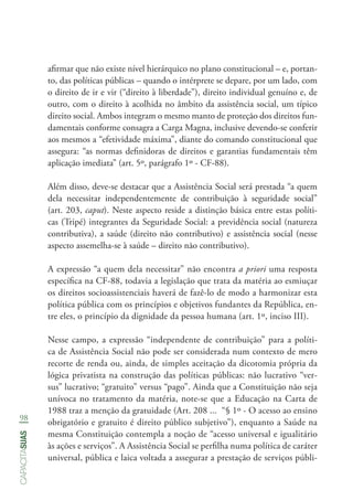98
capacitasuas
afirmar que não existe nível hierárquico no plano constitucional – e, portan-
to, das políticas públicas – quando o intérprete se depare, por um lado, com
o direito de ir e vir (“direito à liberdade”), direito individual genuíno e, de
outro, com o direito à acolhida no âmbito da assistência social, um típico
direito social. Ambos integram o mesmo manto de proteção dos direitos fun-
damentais conforme consagra a Carga Magna, inclusive devendo-se conferir
aos mesmos a “efetividade máxima”, diante do comando constitucional que
assegura: “as normas definidoras de direitos e garantias fundamentais têm
aplicação imediata” (art. 5º, parágrafo 1º - CF-88).
Além disso, deve-se destacar que a Assistência Social será prestada “a quem
dela necessitar independentemente de contribuição à seguridade social”
(art. 203, caput). Neste aspecto reside a distinção básica entre estas políti-
cas (Tripé) integrantes da Seguridade Social: a previdência social (natureza
contributiva), a saúde (direito não contributivo) e assistência social (nesse
aspecto assemelha-se à saúde – direito não contributivo).
A expressão “a quem dela necessitar” não encontra a priori uma resposta
específica na CF-88, todavia a legislação que trata da matéria ao esmiuçar
os direitos socioassistenciais haverá de fazê-lo de modo a harmonizar esta
política pública com os princípios e objetivos fundantes da República, en-
tre eles, o princípio da dignidade da pessoa humana (art. 1º, inciso III).
Nesse campo, a expressão “independente de contribuição” para a políti-
ca de Assistência Social não pode ser considerada num contexto de mero
recorte de renda ou, ainda, de simples aceitação da dicotomia própria da
lógica privatista na construção das políticas públicas: não lucrativo “ver-
sus” lucrativo; “gratuito” versus “pago”. Ainda que a Constituição não seja
unívoca no tratamento da matéria, note-se que a Educação na Carta de
1988 traz a menção da gratuidade (Art. 208 ...  “§ 1º - O acesso ao ensino
obrigatório e gratuito é direito público subjetivo”), enquanto a Saúde na
mesma Constituição contempla a noção de “acesso universal e igualitário
às ações e serviços”. A Assistência Social se perfilha numa política de caráter
universal, pública e laica voltada a assegurar a prestação de serviços públi-
 