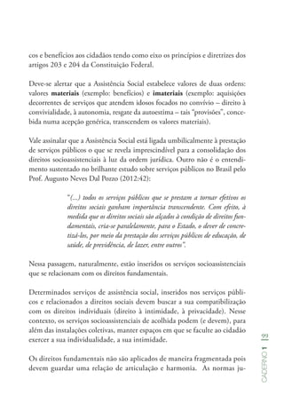 99
Caderno1
cos e benefícios aos cidadãos tendo como eixo os princípios e diretrizes dos
artigos 203 e 204 da Constituição Federal.
Deve-se alertar que a Assistência Social estabelece valores de duas ordens:
valores materiais (exemplo: benefícios) e imateriais (exemplo: aquisições
decorrentes de serviços que atendem idosos focados no convívio – direito à
convivialidade, à autonomia, resgate da autoestima – tais “provisões”, conce-
bida numa acepção genérica, transcendem os valores materiais).
Vale assinalar que a Assistência Social está ligada umbilicalmente à prestação
de serviços públicos o que se revela imprescindível para a consolidação dos
direitos socioassistenciais à luz da ordem jurídica. Outro não é o entendi-
mento sustentado no brilhante estudo sobre serviços públicos no Brasil pelo
Prof. Augusto Neves Dal Pozzo (2012:42):
“(...) todos os serviços públicos que se prestam a tornar efetivos os
direitos sociais ganham importância transcendente. Com efeito, à
medida que os direitos sociais são alçados à condição de direitos fun-
damentais, cria-se paralelamente, para o Estado, o dever de concre-
tizá-los, por meio da prestação dos serviços públicos de educação, de
saúde, de previdência, de lazer, entre outros”.
Nessa passagem, naturalmente, estão inseridos os serviços socioassistenciais
que se relacionam com os direitos fundamentais.
Determinados serviços de assistência social, inseridos nos serviços públi-
cos e relacionados a direitos sociais devem buscar a sua compatibilização
com os direitos individuais (direito à intimidade, à privacidade). Nesse
contexto, os serviços socioassistenciais de acolhida podem (e devem), para
além das instalações coletivas, manter espaços em que se faculte ao cidadão
exercer a sua individualidade, a sua intimidade.
Os direitos fundamentais não são aplicados de maneira fragmentada pois
devem guardar uma relação de articulação e harmonia. As normas ju-
 