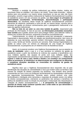 incorporadas.
Alcançar a condição de política institucional que efetiva direitos, implica em
reconhecer todos os cidadãos “com direito a ter direito”. Essa dupla dimensão – efetivar
direitos para uma parcela e ao mesmo tempo reconhecer os que por eles não foram
abrangidos- constrói o lugar político institucional de Vigilância Socioassistencial na política
de assistência social e em seu processo de gestão, que deve seguir os princípios da
matricialidade sociofamiliar, territorialização, descentralização e participação
democrática. Os resultados dessa função de vigilância socioassistencial produzem
elementos de referência, parâmetros e como tal são, ao mesmo tempo, insumos para o
processo de gestão ao produzir conhecimentos para o planejamento institucional e da
ação dos agentes institucionais.
Não se trata de um setor ou uma área isolada da gestão, responsável pela
produção de informações. É mais do que isso: as informações produzidas necessitam
fazer sentido para a gestão, devem servir para proteger melhor, para defender melhor os
direitos dos usuários dos serviços, programas e benefícios socioassistenciais.
Tradicionalmente, no campo da assistência social tem prevalecido o tratamento
fragmentado e desconectado, tanto em relação aos beneficiários/usuários, bem como às
respostas às suas demandas, gerando também informações desarticuladas, isoladas,
caso a caso, família por família, convenio por convenio. Esta herança fragmentadora da
gestão se coloca como um entrave na efetivação de uma função de Vigilância
Socioassistencial, na perspectiva de um Sistema Único de Assistência Social.
Assim, só é possível constituir uma Vigilância Socioassistencial, que se assente na
visão de totalidade: sobre o que é, e o que acontece no cotidiano da gestão da
assistência social, a partir dos territórios de vivência dos usuários e beneficiários com
seus múltiplos agentes, das equipes de ponta com suas múltiplas ações, das
organizações socioassistenciais parceiras e suas múltiplas ramificações. (…) Trata-se de
superar a visão de caso a caso, família a família e se constituir um conhecimento
sobre os processos, as dinâmicas e as determinações que configuram as diferentes
e complexas situações atendidas ou vivenciadas no cotidiano da gestão da
assistência social.
Significa dizer que a Vigilância Socioassistencial deve responder não só pela
identificação das situações de vulnerabilidade e risco que incidem sobre as famílias e dos
eventos de violação de direitos presentes nos territórios, mas também deve permitir
compreender por que e como se configuram territorialmente as necessidades e demandas
por seguranças socioassistenciais. Somente assim, poderá produzir uma visão
territorializada e interligada entre demandas e respostas de proteção social e de defesa
de direitos socioassistenciais, orientando os parâmetros dos serviços e benefícios da
política de assistência social na direção da prevenção e restauração das desproteções e
violações de direitos socioassistenciais. (…) A perspectiva da universalização e
garantia do direito exige conhecer quantos são e onde estão os que demandam a
atenção da assistência social.
 