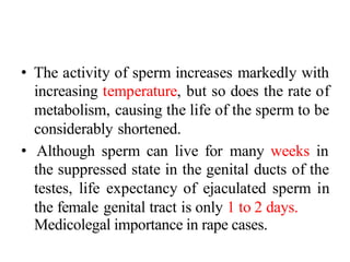 • The activity of sperm increases markedly with
increasing temperature, but so does the rate of
metabolism, causing the life of the sperm to be
considerably shortened.
• Although sperm can live for many weeks in
the suppressed state in the genital ducts of the
testes, life expectancy of ejaculated sperm in
the female genital tract is only 1 to 2 days.
Medicolegal importance in rape cases.
 