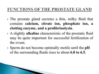  The prostate gland secretes a thin, milky ﬂuid that
contains calcium, citrate ion, phosphate ion, a
clotting enzyme, and a proﬁbrinolysin.
 A slightly alkaline characteristic of the prostatic ﬂuid
may be quite important for successful fertilization of
the ovum.
 Sperm do not become optimally motile until the pH
of the surrounding ﬂuids rises to about 6.0 to 6.5.
 
