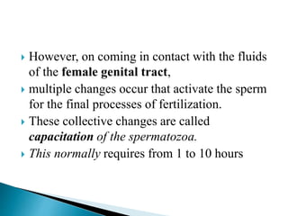  However, on coming in contact with the fluids
of the female genital tract,
 multiple changes occur that activate the sperm
for the final processes of fertilization.
 These collective changes are called
capacitation of the spermatozoa.
 This normally requires from 1 to 10 hours
 