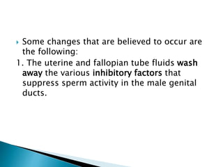  Some changes that are believed to occur are
the following:
1. The uterine and fallopian tube fluids wash
away the various inhibitory factors that
suppress sperm activity in the male genital
ducts.
 