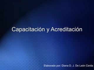 Capacitación y Acreditación Elaborado por: Diana D. J. De León Cerda 
