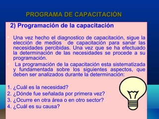 PROGRAMA DE CAPACITACIÓNPROGRAMA DE CAPACITACIÓN
2) Programación de la capacitación
• Una vez hecho el diagnostico de capacitación, sigue la
elección de medios de capacitación para sanar las
necesidades percibidas. Una vez que se ha efectuado
la determinación de las necesidades se procede a su
programación.
• La programación de la capacitación esta sistematizada
y fundamentada sobre los siguientes aspectos, que
deben ser analizados durante la determinación:
1. ¿Cuál es la necesidad?
2. ¿Dónde fue señalada por primera vez?
3. ¿Ocurre en otra área o en otro sector?
4. ¿Cuál es su causa?
 
