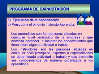 PROGRAMA DE CAPACITACIÓNPROGRAMA DE CAPACITACIÓN
3) Ejecución de la capacitación
a) Presupone el binomio instructor/aprendiz.
• Los aprendices son las personas situadas en
cualquier nivel jerárquico de la empresa y que
necesita aprender, o mejorar los conocimientos que
tiene sobre alguna actividad o trabajo.
• Los instructores son las personas situadas en
cualquier nivel jerárquico, expertos o especializados
en determinada actividad o trabajo y que transmite
sus conocimientos de manera organizada a los
aprendices.
 