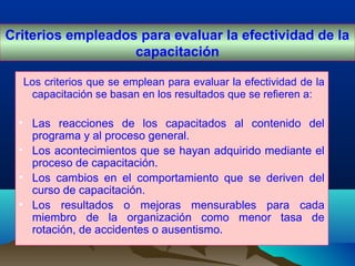Los criterios que se emplean para evaluar la efectividad de la
capacitación se basan en los resultados que se refieren a:
• Las reacciones de los capacitados al contenido del
programa y al proceso general.
• Los acontecimientos que se hayan adquirido mediante el
proceso de capacitación.
• Los cambios en el comportamiento que se deriven del
curso de capacitación.
• Los resultados o mejoras mensurables para cada
miembro de la organización como menor tasa de
rotación, de accidentes o ausentismo.
Criterios empleados para evaluar la efectividad de la
capacitación
 