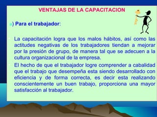 VENTAJAS DE LA CAPACITACION
a) Para el trabajador:
• La capacitación logra que los malos hábitos, así como las
actitudes negativas de los trabajadores tiendan a mejorar
por la presión de grupo, de manera tal que se adecuen a la
cultura organizacional de la empresa.
• El hecho de que el trabajador logre comprender a cabalidad
que el trabajo que desempeña esta siendo desarrollado con
eficiencia y de forma correcta, es decir esta realizando
conscientemente un buen trabajo, proporciona una mayor
satisfacción al trabajador.
 