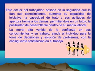 Este actuar del trabajador, basado en la seguridad que le
dan sus conocimientos, aumenta su capacidad de
iniciativa, la capacidad de trato y sus actitudes de
apertura frente a los demás, permitiendole en un futuro la
posibilidad de desarrollarse dentro de su medio laboral.
• La moral alta venida de la confianza en sus
conocimientos y su trabajo, ayuda al individuo para la
toma de decisiones y solución de problemas, con la
consiguiente satisfacción en el trabajo.
 