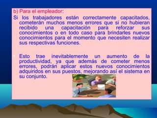 b) Para el empleador:
Si los trabajadores están correctamente capacitados,
cometerán muchos menos errores que si no hubieran
recibido una capacitación para reforzar sus
conocimientos o en todo caso para brindarles nuevos
conocimientos para el momento que necesiten realizar
sus respectivas funciones.
• Esto trae inevitablemente un aumento de la
productividad, ya que además de cometer menos
errores, podrán aplicar estos nuevos conocimientos
adquiridos en sus puestos, mejorando así el sistema en
su conjunto.
.
 