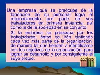 Una empresa que se preocupe de la
formación de su personal logra el
reconocimiento por parte de sus
trabajadores en primera instancia, así
como la de la sociedad en su conjunto.
• Si la empresa se preocupa por los
trabajadores, èstos se irán sintiendo
cada vez màs parte de la organización,
de manera tal que tiendan a identificarse
con los objetivos de la organización, para
lograr su desarrollo y por consiguiente el
suyo propio.
 