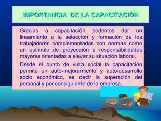 IMPORTANCIA DE LA CAPACITACIÓNIMPORTANCIA DE LA CAPACITACIÓN
• Gracias a capacitación podemos dar un
lineamiento a la selección y formación de los
trabajadores complementadas con normas como
un estimulo de proyección a responsabilidades
mayores orientadas a elevar su situación laboral.
• Desde el punto de vista social la capacitación
permite un auto-mejoramiento y auto-desarrollo
socio económico, es decir la superación del
personal y por consiguiente de la empresa.
 