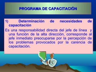 PROGRAMA DE CAPACITACIÓNPROGRAMA DE CAPACITACIÓN
1) Determinación de necesidades de
capacitación
Es una responsabilidad directa del jefe de línea y
una función de la alta dirección, corresponde al
jefe inmediato preocuparse por la percepción de
los problemas provocados por la carencia de
capacitación.
 