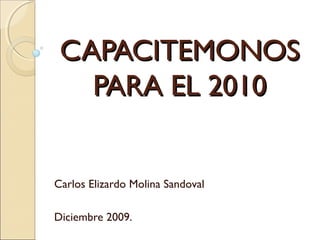 CAPACITEMONOSCAPACITEMONOS
PARA EL 2010PARA EL 2010
Carlos Elizardo Molina Sandoval
Diciembre 2009.
 