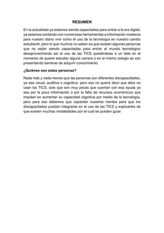 RESUMEN
En la actualidad ya estamos siendo capacitados para entrar a la era digital,
ya estamos contando con numerosas herramientas e información moderna
para nuestro diario vivir como el uso de la tecnología en nuestro cambo
estudiantil, pero lo que muchos no saben es que existen algunas personas
que no están siendo capacitadas para entrar al mundo tecnológico
desaprovechando así el uso de las TICS quedándose a un lado en el
momento de querer estudiar alguna carrera o en el mismo colegio se van
presentando barreras de adquirir conocimiento.
¿Quiénes son estas personas?
Nada más y nada menos que las personas con diferentes discapacidades,
ya sea visual, auditiva o cognitiva, pero eso no quiere decir que ellos no
usan las TICS, solo que son muy pocas que cuentan con esa ayuda ya
sea por la poca información o por la falta de recursos económicos que
impiden en aumentar su capacidad cognitiva por medio de la tecnología,
pero para eso debemos que capacitar nuestras mentes para que los
discapacitados puedan integrarse en el uso de las TICS y explicarles de
que existen muchas modalidades por el cual se pueden guiar.
 