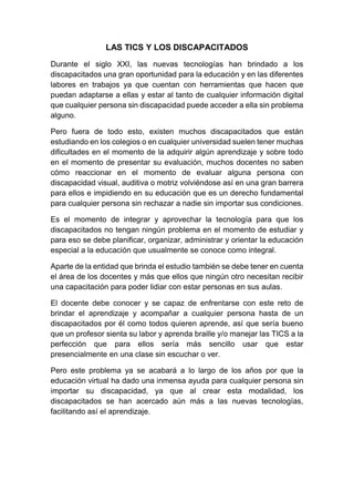 LAS TICS Y LOS DISCAPACITADOS
Durante el siglo XXI, las nuevas tecnologías han brindado a los
discapacitados una gran oportunidad para la educación y en las diferentes
labores en trabajos ya que cuentan con herramientas que hacen que
puedan adaptarse a ellas y estar al tanto de cualquier información digital
que cualquier persona sin discapacidad puede acceder a ella sin problema
alguno.
Pero fuera de todo esto, existen muchos discapacitados que están
estudiando en los colegios o en cualquier universidad suelen tener muchas
dificultades en el momento de la adquirir algún aprendizaje y sobre todo
en el momento de presentar su evaluación, muchos docentes no saben
cómo reaccionar en el momento de evaluar alguna persona con
discapacidad visual, auditiva o motriz volviéndose así en una gran barrera
para ellos e impidiendo en su educación que es un derecho fundamental
para cualquier persona sin rechazar a nadie sin importar sus condiciones.
Es el momento de integrar y aprovechar la tecnología para que los
discapacitados no tengan ningún problema en el momento de estudiar y
para eso se debe planificar, organizar, administrar y orientar la educación
especial a la educación que usualmente se conoce como integral.
Aparte de la entidad que brinda el estudio también se debe tener en cuenta
el área de los docentes y más que ellos que ningún otro necesitan recibir
una capacitación para poder lidiar con estar personas en sus aulas.
El docente debe conocer y se capaz de enfrentarse con este reto de
brindar el aprendizaje y acompañar a cualquier persona hasta de un
discapacitados por él como todos quieren aprende, así que sería bueno
que un profesor sienta su labor y aprenda braille y/o manejar las TICS a la
perfección que para ellos sería más sencillo usar que estar
presencialmente en una clase sin escuchar o ver.
Pero este problema ya se acabará a lo largo de los años por que la
educación virtual ha dado una inmensa ayuda para cualquier persona sin
importar su discapacidad, ya que al crear esta modalidad, los
discapacitados se han acercado aún más a las nuevas tecnologías,
facilitando así el aprendizaje.
 