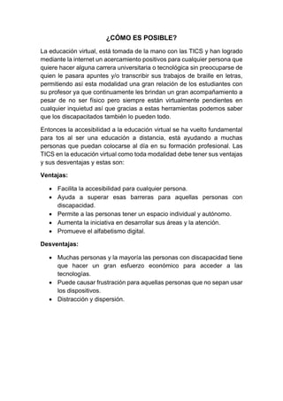 ¿CÓMO ES POSIBLE?
La educación virtual, está tomada de la mano con las TICS y han logrado
mediante la internet un acercamiento positivos para cualquier persona que
quiere hacer alguna carrera universitaria o tecnológica sin preocuparse de
quien le pasara apuntes y/o transcribir sus trabajos de braille en letras,
permitiendo así esta modalidad una gran relación de los estudiantes con
su profesor ya que continuamente les brindan un gran acompañamiento a
pesar de no ser físico pero siempre están virtualmente pendientes en
cualquier inquietud así que gracias a estas herramientas podemos saber
que los discapacitados también lo pueden todo.
Entonces la accesibilidad a la educación virtual se ha vuelto fundamental
para tos al ser una educación a distancia, está ayudando a muchas
personas que puedan colocarse al día en su formación profesional. Las
TICS en la educación virtual como toda modalidad debe tener sus ventajas
y sus desventajas y estas son:
Ventajas:
 Facilita la accesibilidad para cualquier persona.
 Ayuda a superar esas barreras para aquellas personas con
discapacidad.
 Permite a las personas tener un espacio individual y autónomo.
 Aumenta la iniciativa en desarrollar sus áreas y la atención.
 Promueve el alfabetismo digital.
Desventajas:
 Muchas personas y la mayoría las personas con discapacidad tiene
que hacer un gran esfuerzo económico para acceder a las
tecnologías.
 Puede causar frustración para aquellas personas que no sepan usar
los dispositivos.
 Distracción y dispersión.
 