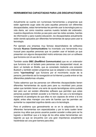 HERRAMIENTAS CAPACITADAS PARA LOS DISCAPACITADOS
Actualmente se cuenta con numerosas herramientas y programas que
están agarrando auge cada día para aquellas personas con diferentes
discapacidades, estas herramientas les permite usar la tecnología para su
vida diaria, así como nosotros usamos nuestro teclado del ordenador,
nuestros dispositivos móviles ya sea para usar las redes sociales, fuentes
de información y para nuestra educación, los discapacitados actualmente
están siendo apoyados por diferentes herramientas de apoyo para usar la
tecnología.
Por ejemplo una empresa muy famosa desarrolladora de softwares
llamada Nuance Communications ha inventado una herramienta muy
inusual para aquellas personas que no pueden usar el teclado ya que
presentan con alguna discapacidad motriz entonces creo con un software
que funciona con el uso de la voz.
También existe DBC (DeafBlind Communicator) que es un ordenador
que funciona con el teclado para personas con discapacidad visual, es
decir; un teclado en Braille, que es conectado mediante una conexión
Buetooh y también existen programas que se adaptan a los ordenadores
como “eye-tracking” que funciona por el movimiento ocular de la
persona, permitiendo así la navegación en la Internet y pueda entrar en las
diferent4es plataformas virtuales.
Todos sabemos que las personas con diferentes discapacidades tienen
diferentes herramientas de ayuda pero para su movilidad pero pocas
saben que también tienen una serie de ayuda tecnológicas cómo pudiste
leer pero aun así existen diferentes software que permiten que estas
personas puedan también acceder a la Internet, dar uso a la tecnológica
rompiendo el paradigma de que ellas no son capaces de entrar a la era
digital, antes ellas manejan una serie de fuentes que les permiten así
aumentar su capacidad cognitiva dando uso a la tecnología.
Pero el problema que generalmente se ve en la adquisición de las
diferentes herramientas son especializadas y por lo tanto suelen tener
precios muy altos que pocos usuarios pueden acceder a ellas pero se ha
logrado a identificar que a lo largo de los años estas herramientas van
bajando ya que se encuentra con una gran importancia actualmente
haciéndose así una gran barrera para ellos.
 