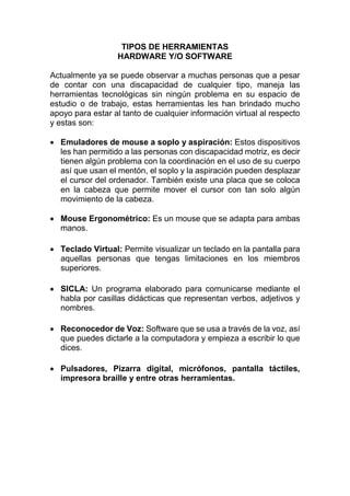 TIPOS DE HERRAMIENTAS
HARDWARE Y/O SOFTWARE
Actualmente ya se puede observar a muchas personas que a pesar
de contar con una discapacidad de cualquier tipo, maneja las
herramientas tecnológicas sin ningún problema en su espacio de
estudio o de trabajo, estas herramientas les han brindado mucho
apoyo para estar al tanto de cualquier información virtual al respecto
y estas son:
 Emuladores de mouse a soplo y aspiración: Estos dispositivos
les han permitido a las personas con discapacidad motriz, es decir
tienen algún problema con la coordinación en el uso de su cuerpo
así que usan el mentón, el soplo y la aspiración pueden desplazar
el cursor del ordenador. También existe una placa que se coloca
en la cabeza que permite mover el cursor con tan solo algún
movimiento de la cabeza.
 Mouse Ergonométrico: Es un mouse que se adapta para ambas
manos.
 Teclado Virtual: Permite visualizar un teclado en la pantalla para
aquellas personas que tengas limitaciones en los miembros
superiores.
 SICLA: Un programa elaborado para comunicarse mediante el
habla por casillas didácticas que representan verbos, adjetivos y
nombres.
 Reconocedor de Voz: Software que se usa a través de la voz, así
que puedes dictarle a la computadora y empieza a escribir lo que
dices.
 Pulsadores, Pizarra digital, micrófonos, pantalla táctiles,
impresora braille y entre otras herramientas.
 