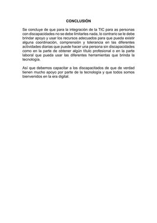 CONCLUSIÓN
Se concluye de que para la integración de la TIC para as personas
con discapacidades no se debe limitarles nada, lo contrario se le debe
brindar apoyo y usar los recursos adecuados para que pueda existir
alguna coordinación, comprensión y tolerancia en las diferentes
actividades diarias que puede hacer una persona sin discapacidades
como en la parte de obtener algún título profesional o en la parte
laboral que pueda usar las diferentes herramientas que brinda la
tecnología.
Así que debemos capacitar a los discapacitados de que de verdad
tienen mucho apoyo por parte de la tecnología y que todos somos
bienvenidos en la era digital.
 
