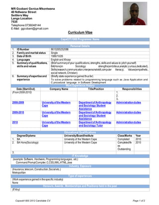 Photo
MR Gcobani Genius Mkontwana
40 Ndlwana Street
Settlers Way
Langa Location
7535
Telephone:0736048144
E-Mail: ggcobani@gmail.com
                                                      Curriculum Vitae
                                               CapaCITi1000 Programme Name

                                                          Personal Details
1.    ID Number                       8610265252088
2.    Family and marital status       Single
3.    Date of Birth                   1986/10/26
4.    Languages                       English and Xhosa
5.    Summary of qualifications,      (Brief summary of your qualifications, strengths, skills and values to pitch yourself)
      skills and values               BA(Hons)in              Sociology:             strengths(ambitious,analytic,curious,dedicated),
                                      Skills(research,communication,interpersonalskill,computer literacy), Values(empathetic,
                                      social network, Christian)
6. Summary of expertise and           (Briefly state experience gained thus far)
   experience                         To solve problems related to programming language such as Java Applic ation and
                                      C procedural language in Software Development
                                             Work Experience History
    Date (Start-End)               Company Name                Title/Position                              Responsibilities
(From 2008-2010)                                                                                     1.
                                                                                                     2.
                                                                                                     3.
2008-2009                  University of the Western             Department of Anthropology          Administration duties
                           Cape                                  and Sociology: Student
                                                                 Assistance
2009-2010                  University of the Western             Department of Anthropology          Administration duties
                           Cape                                  and Sociology: Student
                                                                 Assistance
2010                       University of the Western             Department of Anthropology          Administration duties
                           Cape                                  and Sociology: Tutor

                                                  Educational Qualifications
   Degree/Diploma                                 University/Board/Institute                           Class/Marks       Year
1. BA                                             University of the Western Cape                       Completed         2010
2. BA Hons(Sociology)                             University of the Western Cape                       Completed/fe      2010
                                                                                                       es
                                                                                                       Outstanding
3.
                                                     IT Knowledge
 (example: Software, Hardware, Programming languages, etc.)
     Command Prompt Compiler, C,CSS,XML,HTML,Java
                                                   Industry Exposure
(Insurance, telecom, Construction, Social etc.)
Metropolitan
                                                  Type of experiences
(Work experience gained in the specific industry)
None
                             Honours, Awards , Memberships and Positions held in the past
(If Any)


     Capaciti1000 2012 Candidate CV                                                                                    Page 1 of 2
 