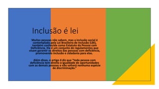 Inclusão é lei
Muitas pessoas não sabem, mas a inclusão social é
contemplada pela Lei Brasileira de Inclusão (LBI),
também conhecida como Estatuto da Pessoa com
Deficiência. Ela é um conjunto de regulamentos que
visam garantir os direitos das pessoas com deficiência,
promovendo inclusão e cidadania para elas.
Além disso, o artigo 4 diz que “toda pessoa com
deficiência tem direito à igualdade de oportunidades
com as demais pessoas e não sofrerá nenhuma espécie
de discriminação.”
 