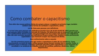 Como combater o capacitismo
Para além das nossas práticas diárias de sempre colocar o respeito em primeiro lugar, também
existem outras formas de combater o capacitismo, como:
Lei de Cotas para pessoas com deficiência
A Lei de Cotas para pessoas com deficiência (LEI Nº 8.213, DE 24 DE JULHO DE 1991) garante que
essas pessoas sejam incluídas no mercado de trabalho. Ela determina que as empresas com mais de
cem colaboradores devem ocupar uma porcentagem de seus cargos com pessoas com deficiência.
Mas não vale contratar pessoas com deficiência só para cumprir cota. Existem muitos profissionais
capacitados e que merecem ocupar seus espaços de direito.
Gere conhecimento sobre o assunto
Um dos primeiros passos para agir contra o capacitismo é saber de sua existência. Como
mencionamos no início do texto, muitas pessoas nunca tiveram contato com o assunto. Então, o
primeiro passo é informar e divulgar conteúdo educativo sobre capacitismo e seus impactos na
sociedade e no ambiente de trabalho, através de cartilhas, palestras, dinâmicas, vídeos,
depoimentos.
 