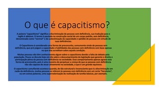 O que é capacitismo?
A palavra “capacitismo” significa a discriminação de pessoas com deficiência, sua tradução para o
inglês é ableism. O termo é pautado na construção social de um corpo padrão, sem deficiência,
denominado como “normal” e da subestimação da capacidade e aptidão de pessoas em virtude de
suas deficiências.
O Capacitismo é considerado uma forma de preconceito, comumente vindo de pessoas sem
deficiência, que pré-julgam a capacidade e habilidades das pessoas com deficiência com base apenas
no que elas acreditam sobre aquela condição.
Muitas pessoas não têm conhecimento algum sobre o capacitismo devido a falta de debate pela
população. Pouco se discute hoje em dia sobre o descumprimento da legislação que garante o direito e
participação plena da pessoa com deficiência na sociedade. Esse comportamento apenas agrava esta
forma de preconceito, pois é uma maneira de perpetuar a crença de que as pessoas com deficiência
não são capazes de atuar ativamente na sociedade, o que é um grande equívoco.
O capacitismo camuflando acontece quando, de tão estrutural e inconsciente que é a discriminação em
razão da deficiência, muitas pessoas se referem às pessoas com deficiência com um certo “heroísmo”,
ou em outras palavras, uma supervalorização da realização de tarefas básicas, por exemplo.
 