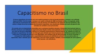 Capacitismo no Brasil
O termo capacitismo, de acordo com uma matéria postada no site do Senado brasileiro, começou a ser utilizado
depois de 2010. O termo surge e começa a ser usado na década de 1980 nos Estado Unidos, e se expande, sendo
abarcado por movimentos de resistência e luta de pessoas com deficiência. No regimento das leis brasileiras, não
existe a citação formal da condição discriminatória capacitista, mas atualmente medidas por parte do governo são
tomadas em combate a esse preconceito.
Em acordo com os compromissos assumidos com a assinatura brasileira durante a Convenção Internacional sobre os
Direitos da Pessoa com Deficiência organizado pelas Nações Unidas (internalizada com força de norma constitucional
por meio do Decreto 6.949/2009), destaca-se a iniciativa institucional do Tribunal Superior do Trabalho em 2022 em
combate ao capacitismo. Foi criado um mini guia para atitudes que incluam pessoas com deficiência propõe de forma
prática para promoção dos direitos e suas liberdades, sem qualquer tipo de descriminação. De forma resumida, o
mini guia traz informações sobre a quantidade de pessoas com deficiência no Brasil e faz um alerta sobre as
expressões, falas e atitudes que são capacitistas, para que sejam evitadas. Também, recomendações de como apoiar e
incluir pessoas com deficiência.
 