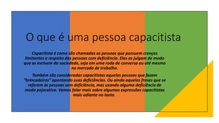 O que é uma pessoa capacitista
Capacitista é como são chamadas as pessoas que possuem crenças
limitantes a respeito das pessoas com deficiência. Elas as julgam de modo
que as excluem da sociedade, seja em uma roda de conversa ou até mesmo
no mercado de trabalho.
Também são consideradas capacitistas aquelas pessoas que fazem
“brincadeiras” apontando suas deficiências. Ou ainda aquelas frases que se
referem às pessoas sem deficiência, mas usando alguma deficiência de
modo pejorativo. Vamos falar mais sobre algumas expressões capacitistas
mais adiante no texto.
 