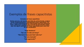 Exemplos de frases capacitistas
Exemplos de frases capacitistas
Muitas pessoas, até mesmo pela falta de conhecimento, acabam
tendo comportamentos e reproduzindo frases capacitistas. Por
isso, é muito importante buscar informações para que possamos
fazer a diferença e quebrar esta corrente de preconceito. Então,
aqui vão alguns exemplos de frases capacitadas para você tirar
do seu vocabulário:
“Fingir demência”
“Dar uma de João sem braço”
“Não temos braço para fazer tudo isso”
“Dar uma mancada”
“Está cego/surdo?”
 