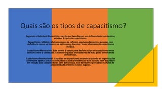 Quais são os tipos de capacitismo?
Segundo o Guia Anti Capacitista, escrito por Ivan Baron, um influenciador nordestino,
existem 3 tipos de capacitismo:
Capacitismo Médico: Muitas pessoas se referem equivocadamente a pessoas com
deficiência como se fossem ou estivessem doentes. Isso é chamado de capacitismo
médico.
Capacitismo Recreativo: Este termo é usado para definir o tipo de capacitismo mais
comum entre a sociedade. Se refere àquelas brincadeiras de mau gosto envolvendo
deficiências.
Capacitismo Institucional: Este tipo de capacitismo acontece quando as organizações
contratam apenas uma cota de pessoas com deficiência e não as trata com equidade
em relação aos colaboradores sem deficiência. Isso também é percebido na falta de
acessibilidade presente nestes lugares.
 