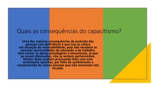 Quais as consequências do capacitismo?
Uma das maiores consequências da exclusão das
pessoas com deficiência é que isso as coloca
em situação de vulnerabilidade, pois não recebem as
mesmas oportunidades de educação e de trabalho.
Sem contar os danos psicológicos e emocionais, já que
ao serem diminuídas, não se sentem pertencentes.
Muitas delas acabam precisando lidar com este
sentimento sozinhas, por falta de acolhimento e
compreensão de outras pessoas que não vivenciam isto
na pele.
 