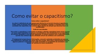 Como evitar o capacitismo?
Como evitar o capacitismo?
Se referir à deficiência de uma pessoa para diminuí-la ou torná-la heroína é capacitismo.
Então, tratar as pessoas com deficiência com equidade e respeito, é contribuir para uma
sociedade não capacitista, mas existem alguns pontos de atenção que devemos levar em
consideração:
Cuide de suas atitudes
Para evitar o capacitismo, é necessário se atentar a atitudes capacitistas tanto nossas quanto
ao nosso redor. Subestimar as pessoas com deficiência, não acreditando na sua capacidade
de concluir atividades é uma atitude capacitista. O mesmo acontece com a supervalorização
quando elas realizam alguma atividade comum do cotidiano com autonomia.
É fundamental sempre buscar informações, consumir conteúdos produzidos por pessoas
com deficiência e aprender com quem vive isso na pele. Além disso, anteriormente listamos
algumas palavras e expressões que estão enraizadas no vocabulário da sociedade e que
devem ser extintas do nosso vocabulário.
 