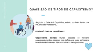 QUAIS SÃO OS TIPOS DE CAPACITISMO?
Segundo o Guia Anti Capacitista, escrito por Ivan Baron, um
influenciador nordestino,
existem 3 tipos de capacitismo:
Capacitismo Médico: Muitas pessoas se referem
equivocadamente a pessoas com deficiência como se fossem
ou estivessem doentes. Isso é chamado de capacitismo.
1 1
TÍTULO
DA
APRESENTAÇÃO
 