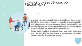 QUAIS AS CONSEQUÊNCIAS DO
CAPACITISMO?
Uma das maiores consequências da exclusão das pessoas com
deficiência é que isso as coloca em situação de vulnerabilidade,
pois não recebem as mesmas oportunidades de educação e de
trabalho. Sem contar os danos psicológicos e emocionais, já que
ao serem diminuídas, não se sentem pertencentes.
Muitas delas acabam precisando lidar com este sentimento
sozinhas, por falta de acolhimento e compreensão de outras
pessoas que não vivenciam isto na pele.
1 3
CAPACITISMO
 