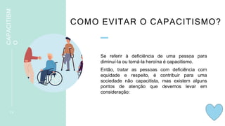 COMO EVITAR O CAPACITISMO?
Se referir à deficiência de uma pessoa para
diminuí-la ou torná-la heroína é capacitismo.
Então, tratar as pessoas com deficiência com
equidade e respeito, é contribuir para uma
sociedade não capacitista, mas existem alguns
pontos de atenção que devemos levar em
consideração:
1 5
CAPACITISM
O
 