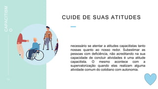 CUIDE DE SUAS ATITUDES
necessário se atentar a atitudes capacitistas tanto
nossas quanto ao nosso redor. Subestimar as
pessoas com deficiência, não acreditando na sua
capacidade de concluir atividades é uma atitude
capacitista. O mesmo acontece com a
supervalorização quando elas realizam alguma
atividade comum do cotidiano com autonomia.
1 6
CAPACITISM
O
 
