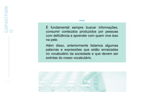 CAPACITISM
O
1 7
É fundamental sempre buscar informações,
consumir conteúdos produzidos por pessoas
com deficiência e aprender com quem vive isso
na pele.
Além disso, anteriormente listamos algumas
palavras e expressões que estão enraizadas
no vocabulário da sociedade e que devem ser
extintas do nosso vocabulário.
 